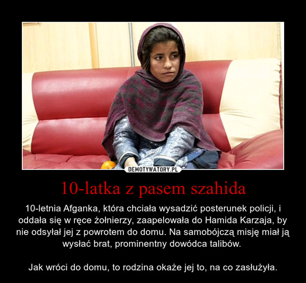 10-latka z pasem szahida – 10-letnia Afganka, która chciała wysadzić posterunek policji, i oddała się w ręce żołnierzy, zaapelowała do Hamida Karzaja, by nie odsyłał jej z powrotem do domu. Na samobójczą misję miał ją wysłać brat, prominentny dowódca talibów. Jak wróci do domu, to rodzina okaże jej to, na co zasłużyła. 
