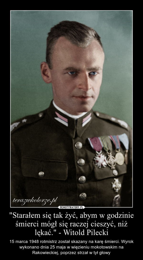 "Starałem się tak żyć, abym w godzinie śmierci mógł się raczej cieszyć, niż lękać." - Witold Pilecki – 15 marca 1948 rotmistrz został skazany na karę śmierci. Wyrok wykonano dnia 25 maja w więzieniu mokotowskim na Rakowieckiej, poprzez strzał w tył głowy 