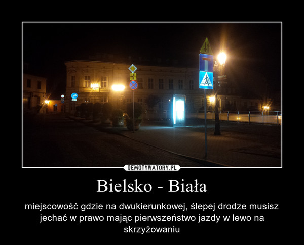 Bielsko - Biała – miejscowość gdzie na dwukierunkowej, ślepej drodze musisz jechać w prawo mając pierwszeństwo jazdy w lewo na skrzyżowaniu 