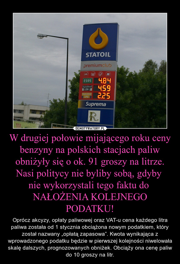 W drugiej połowie mijającego roku ceny benzyny na polskich stacjach paliw obniżyły się o ok. 91 groszy na litrze. Nasi politycy nie byliby sobą, gdyby nie wykorzystali tego faktu do NAŁOŻENIA KOLEJNEGO PODATKU! – Oprócz akcyzy, opłaty paliwowej oraz VAT-u cena każdego litra paliwa została od 1 stycznia obciążona nowym podatkiem, który został nazwany „opłatą zapasowa”. Kwota wynikająca z wprowadzonego podatku będzie w pierwszej kolejności niwelowała skalę dalszych, prognozowanych obniżek. Obciąży ona cenę paliw do 10 groszy na litr. 