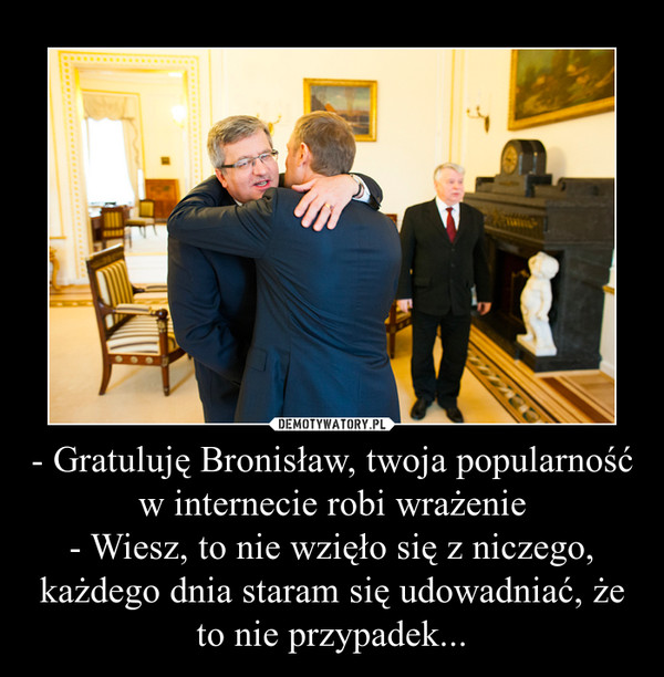 - Gratuluję Bronisław, twoja popularność w internecie robi wrażenie- Wiesz, to nie wzięło się z niczego, każdego dnia staram się udowadniać, że to nie przypadek... –  