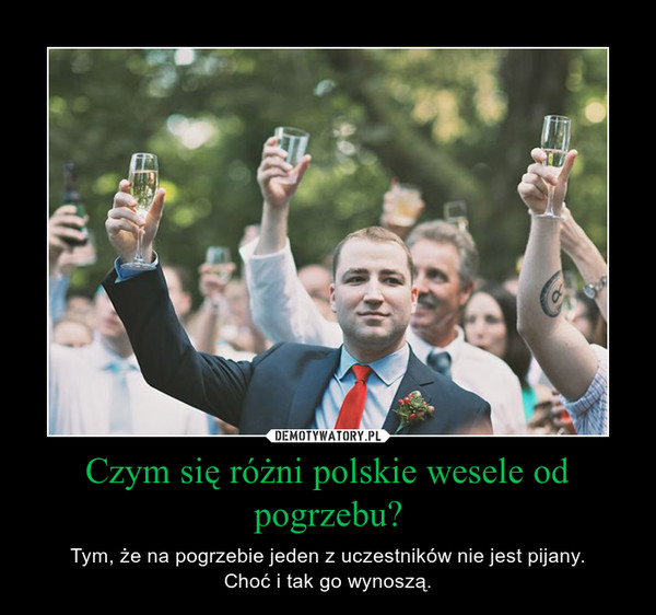 Czym się różni polskie wesele od pogrzebu? – Tym, że na pogrzebie jeden z uczestników nie jest pijany.Choć i tak go wynoszą. 