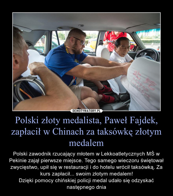 Polski złoty medalista, Paweł Fajdek, zapłacił w Chinach za taksówkę złotym medalem – Polski zawodnik rzucający młotem w Lekkoatletycznych MŚ w Pekinie zajął pierwsze miejsce. Tego samego wieczoru świętował zwycięstwo, upił się w restauracji i do hotelu wrócił taksówką. Za kurs zapłacił... swoim złotym medalem!Dzięki pomocy chińskiej policji medal udało się odzyskać następnego dnia 