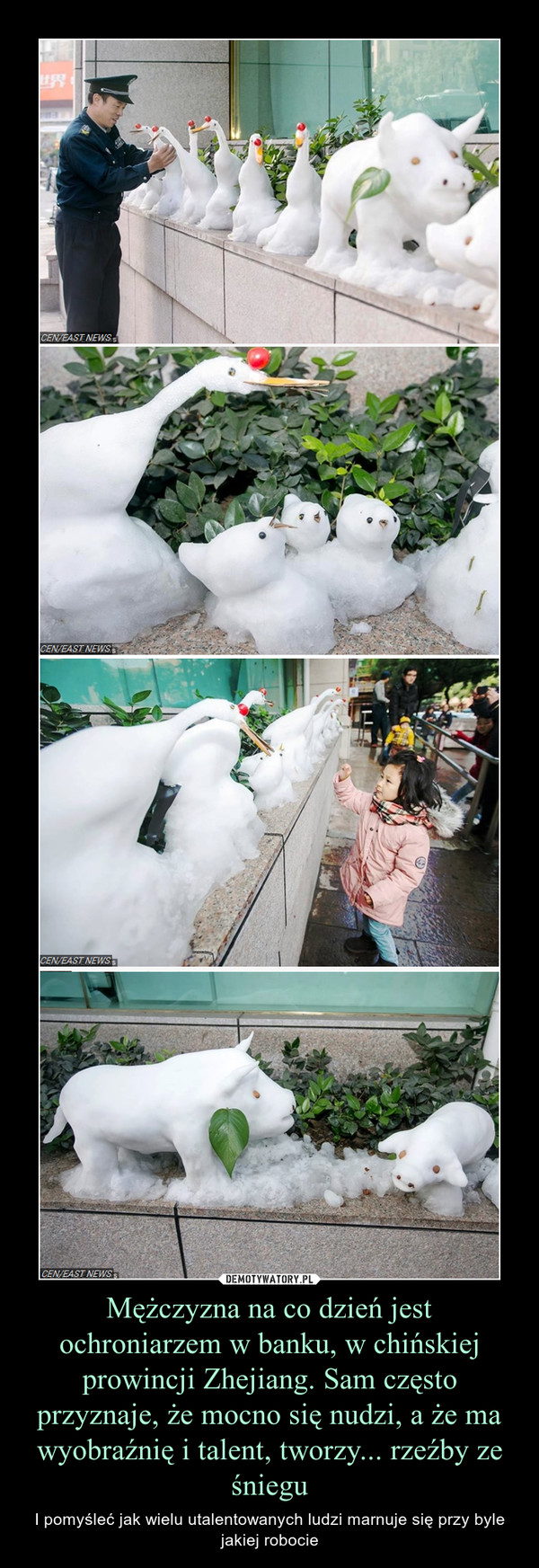 Mężczyzna na co dzień jest ochroniarzem w banku, w chińskiej prowincji Zhejiang. Sam często przyznaje, że mocno się nudzi, a że ma wyobraźnię i talent, tworzy... rzeźby ze śniegu – I pomyśleć jak wielu utalentowanych ludzi marnuje się przy byle jakiej robocie 