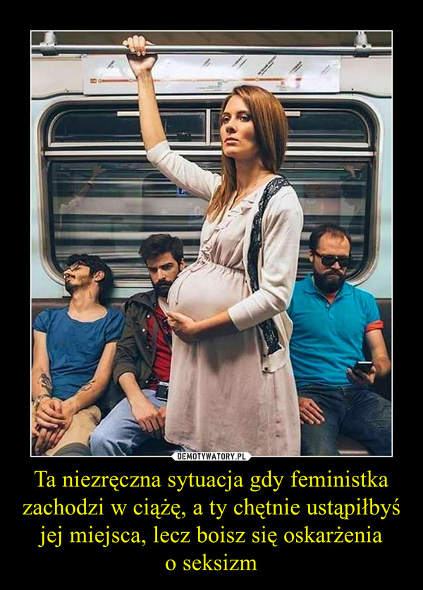 Ta niezręczna sytuacja gdy feministka zachodzi w ciążę, a ty chętnie ustąpiłbyś jej miejsca, lecz boisz się oskarżeniao seksizm –  