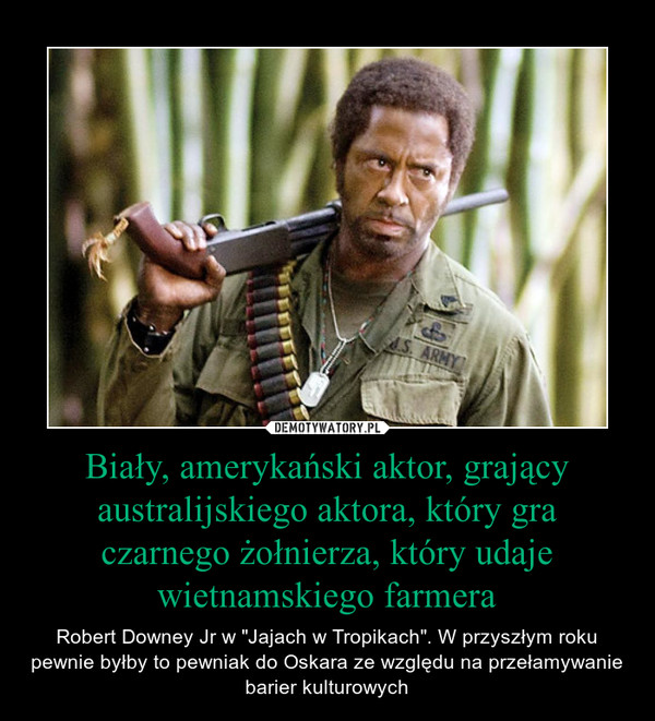 Biały, amerykański aktor, grający australijskiego aktora, który gra czarnego żołnierza, który udaje wietnamskiego farmera – Robert Downey Jr w "Jajach w Tropikach". W przyszłym roku pewnie byłby to pewniak do Oskara ze względu na przełamywanie barier kulturowych 
