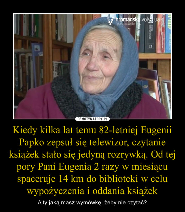Kiedy kilka lat temu 82-letniej Eugenii Papko zepsuł się telewizor, czytanie książek stało się jedyną rozrywką. Od tej pory Pani Eugenia 2 razy w miesiącu spaceruje 14 km do biblioteki w celu wypożyczenia i oddania książek – A ty jaką masz wymówkę, żeby nie czytać? 