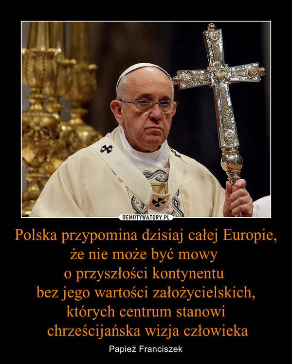 Polska przypomina dzisiaj całej Europie, że nie może być mowy o przyszłości kontynentu bez jego wartości założycielskich,których centrum stanowi chrześcijańska wizja człowieka – Papież Franciszek 