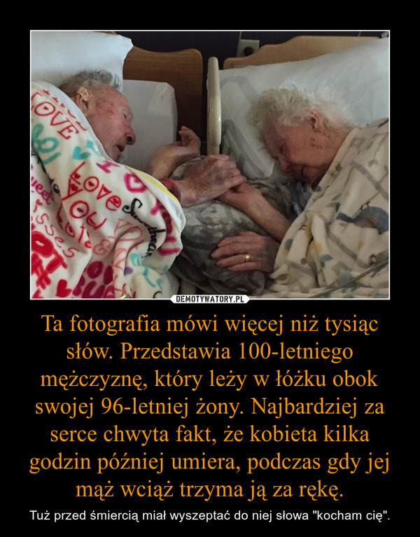 Ta fotografia mówi więcej niż tysiąc słów. Przedstawia 100-letniego mężczyznę, który leży w łóżku obok swojej 96-letniej żony. Najbardziej za serce chwyta fakt, że kobieta kilka godzin później umiera, podczas gdy jej mąż wciąż trzyma ją za rękę. – Tuż przed śmiercią miał wyszeptać do niej słowa "kocham cię". 