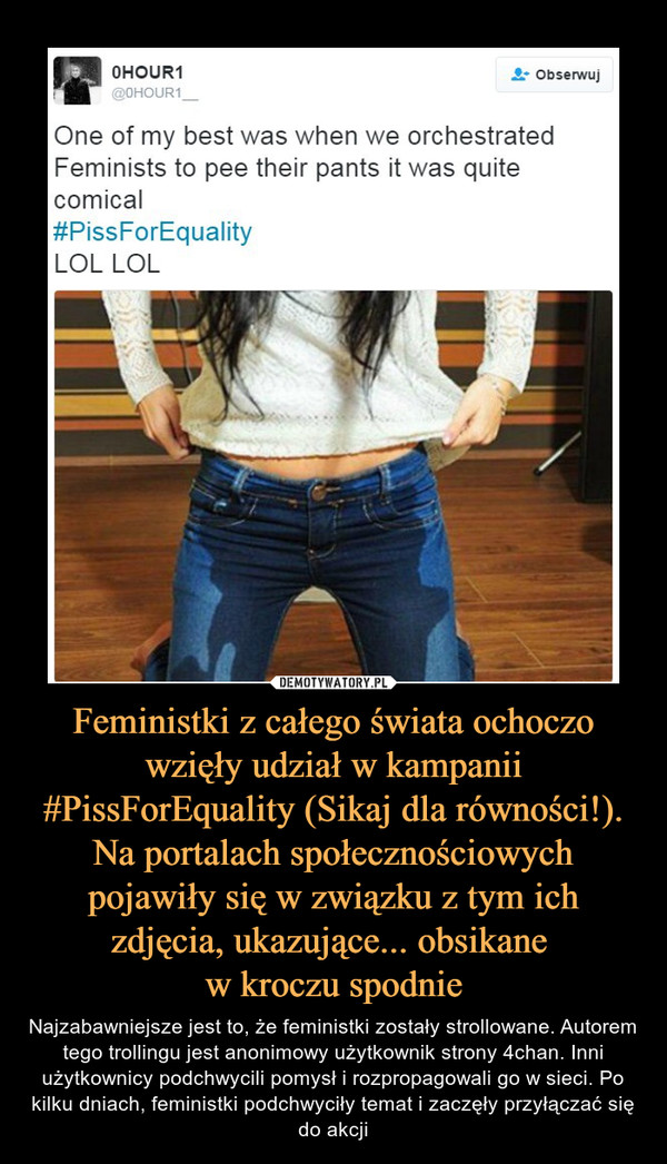 Feministki z całego świata ochoczo wzięły udział w kampanii #PissForEquality (Sikaj dla równości!). Na portalach społecznościowych pojawiły się w związku z tym ich zdjęcia, ukazujące... obsikane 
w kroczu spodnie