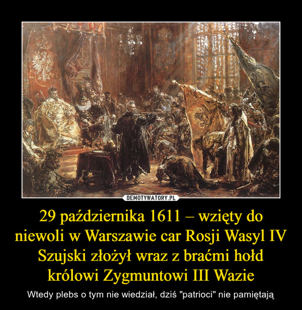 29 października 1611 – wzięty do niewoli w Warszawie car Rosji Wasyl IV Szujski złożył wraz z braćmi hołd królowi Zygmuntowi III Wazie – Wtedy plebs o tym nie wiedział, dziś "patrioci" nie pamiętają 