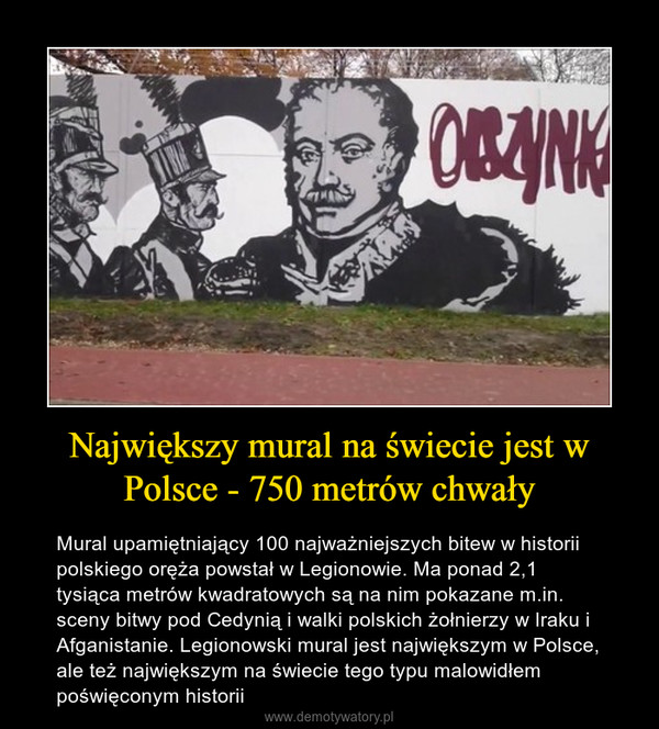 Największy mural na świecie jest w Polsce - 750 metrów chwały – Mural upamiętniający 100 najważniejszych bitew w historii polskiego oręża powstał w Legionowie. Ma ponad 2,1 tysiąca metrów kwadratowych są na nim pokazane m.in. sceny bitwy pod Cedynią i walki polskich żołnierzy w Iraku i Afganistanie. Legionowski mural jest największym w Polsce, ale też największym na świecie tego typu malowidłem poświęconym historii 