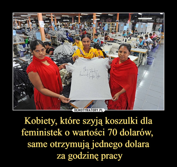 Kobiety, które szyją koszulki dla feministek o wartości 70 dolarów, 
same otrzymują jednego dolara
 za godzinę pracy