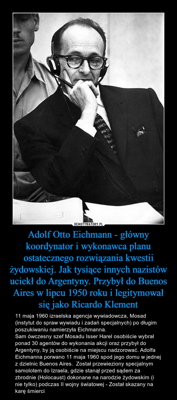 Adolf Otto Eichmann - główny koordynator i wykonawca planu ostatecznego rozwiązania kwestii żydowskiej. Jak tysiące innych nazistów uciekł do Argentyny. Przybył do Buenos Aires w lipcu 1950 roku i legitymował się jako Ricardo Klement – 11 maja 1960 izraelska agencja wywiadowcza, Mosad (instytut do spraw wywiadu i zadań specjalnych) po długim poszukiwaniu namierzyła Eichmanna.Sam ówczesny szef Mosadu Isser Harel osobiście wybrał ponad 30 agentów do wykonania akcji oraz przybył do Argentyny, by ją osobiście na miejscu nadzorować. Adolfa Eichmanna porwano 11 maja 1960 spod jego domu w jednej z dzielnic Buenos Aires.  Został przewieziony specjalnym samolotem do Izraela, gdzie stanął przed sądem za zbrodnie (Holocaust) dokonane na narodzie żydowskim (i nie tylko) podczas II wojny światowej - Został skazany na karę śmierci 