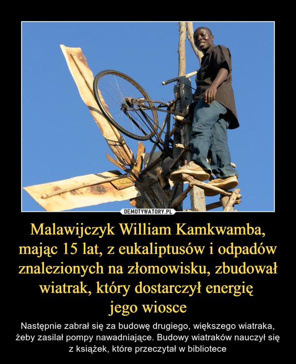 Malawijczyk William Kamkwamba, mając 15 lat, z eukaliptusów i odpadów znalezionych na złomowisku, zbudował wiatrak, który dostarczył energię jego wiosce – Następnie zabrał się za budowę drugiego, większego wiatraka, żeby zasilał pompy nawadniające. Budowy wiatraków nauczył się z książek, które przeczytał w bibliotece 