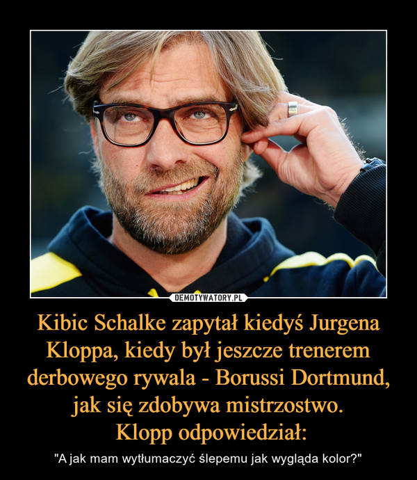 Kibic Schalke zapytał kiedyś Jurgena Kloppa, kiedy był jeszcze trenerem derbowego rywala - Borussi Dortmund, jak się zdobywa mistrzostwo. Klopp odpowiedział: – "A jak mam wytłumaczyć ślepemu jak wygląda kolor?" 