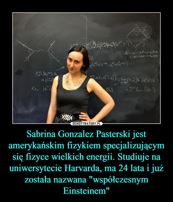 Sabrina Gonzalez Pasterski jest amerykańskim fizykiem specjalizującym się fizyce wielkich energii. Studiuje na uniwersytecie Harvarda, ma 24 lata i już została nazwana "współczesnym Einsteinem"