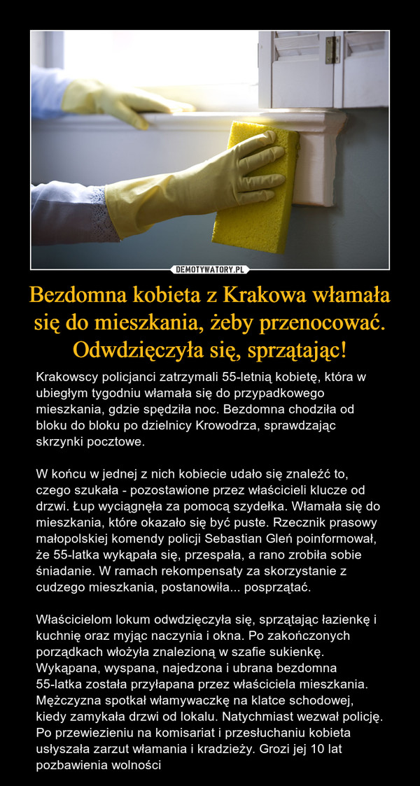 Bezdomna kobieta z Krakowa włamała się do mieszkania, żeby przenocować. Odwdzięczyła się, sprzątając! – Krakowscy policjanci zatrzymali 55-letnią kobietę, która w ubiegłym tygodniu włamała się do przypadkowego mieszkania, gdzie spędziła noc. Bezdomna chodziła od bloku do bloku po dzielnicy Krowodrza, sprawdzając skrzynki pocztowe. W końcu w jednej z nich kobiecie udało się znaleźć to, czego szukała - pozostawione przez właścicieli klucze od drzwi. Łup wyciągnęła za pomocą szydełka. Włamała się do mieszkania, które okazało się być puste. Rzecznik prasowy małopolskiej komendy policji Sebastian Gleń poinformował, że 55-latka wykąpała się, przespała, a rano zrobiła sobie śniadanie. W ramach rekompensaty za skorzystanie z cudzego mieszkania, postanowiła... posprzątać. Właścicielom lokum odwdzięczyła się, sprzątając łazienkę i kuchnię oraz myjąc naczynia i okna. Po zakończonych porządkach włożyła znalezioną w szafie sukienkę. Wykąpana, wyspana, najedzona i ubrana bezdomna 55-latka została przyłapana przez właściciela mieszkania. Mężczyzna spotkał włamywaczkę na klatce schodowej, kiedy zamykała drzwi od lokalu. Natychmiast wezwał policję. Po przewiezieniu na komisariat i przesłuchaniu kobieta usłyszała zarzut włamania i kradzieży. Grozi jej 10 lat pozbawienia wolności 