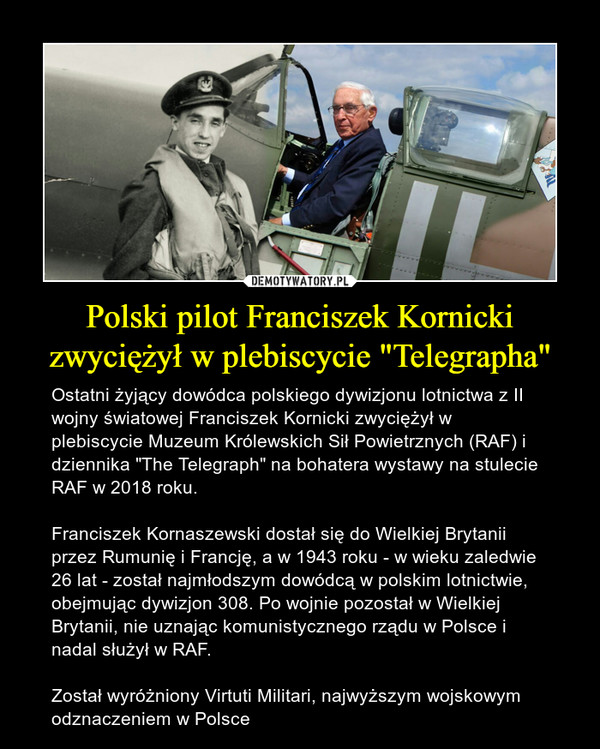 Polski pilot Franciszek Kornicki zwyciężył w plebiscycie "Telegrapha" – Ostatni żyjący dowódca polskiego dywizjonu lotnictwa z II wojny światowej Franciszek Kornicki zwyciężył w plebiscycie Muzeum Królewskich Sił Powietrznych (RAF) i dziennika "The Telegraph" na bohatera wystawy na stulecie RAF w 2018 roku.Franciszek Kornaszewski dostał się do Wielkiej Brytanii przez Rumunię i Francję, a w 1943 roku - w wieku zaledwie 26 lat - został najmłodszym dowódcą w polskim lotnictwie, obejmując dywizjon 308. Po wojnie pozostał w Wielkiej Brytanii, nie uznając komunistycznego rządu w Polsce i nadal służył w RAF.Został wyróżniony Virtuti Militari, najwyższym wojskowym odznaczeniem w Polsce 