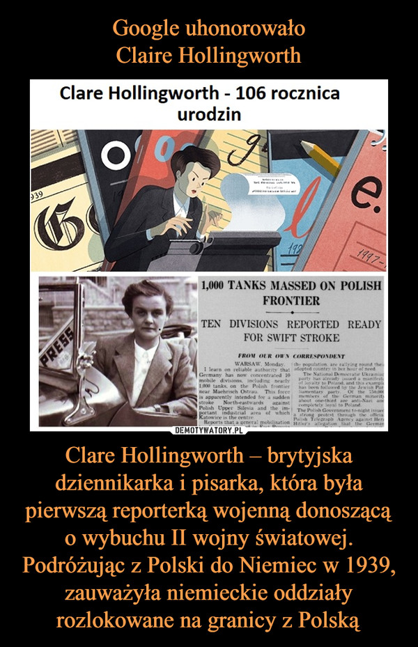 Clare Hollingworth – brytyjska dziennikarka i pisarka, która była pierwszą reporterką wojenną donoszącą o wybuchu II wojny światowej. Podróżując z Polski do Niemiec w 1939, zauważyła niemieckie oddziały rozlokowane na granicy z Polską –  