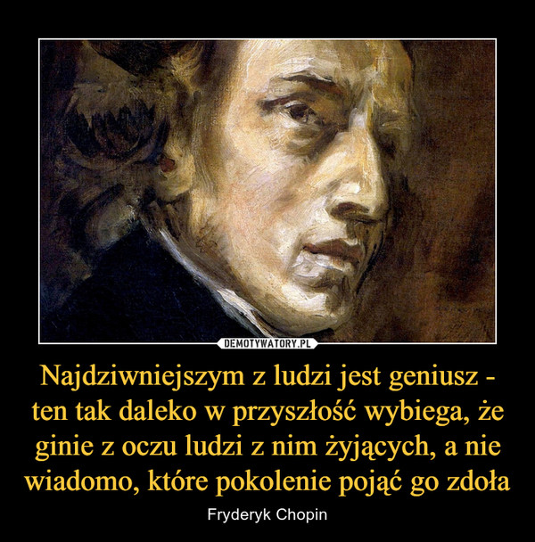 Najdziwniejszym z ludzi jest geniusz - ten tak daleko w przyszłość wybiega, że ginie z oczu ludzi z nim żyjących, a nie wiadomo, które pokolenie pojąć go zdoła – Fryderyk Chopin 
