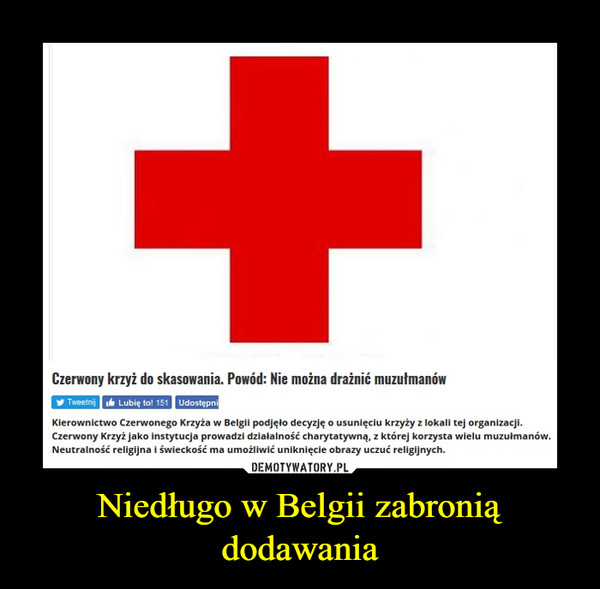 Niedługo w Belgii zabronią dodawania –  Czerwony krzyż do skasowania. Powód: Nie można drażnić muzutmanówy TweetngLubie to! 151UdostepnKierownictwo Czerwonego Krzyża w Belgil podjęlo decyzję o usunięciu krzyży z lokali tej organizacji.Czerwony Krzyż jako instytucja prowadzi dzialalność charytatywną. z której korzysta wielu muzulmanówNeutralność religijna i świeckość ma umożliwić uniknięcie obrazy uczuć religijnych