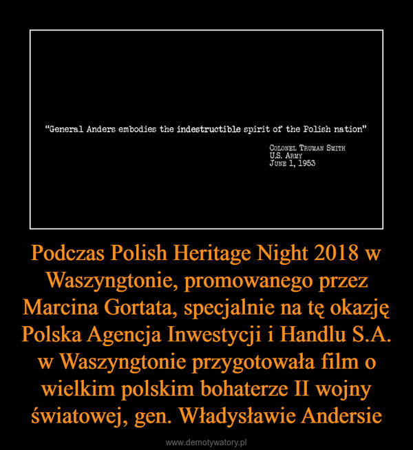 Podczas Polish Heritage Night 2018 w Waszyngtonie, promowanego przez Marcina Gortata, specjalnie na tę okazję Polska Agencja Inwestycji i Handlu S.A. w Waszyngtonie przygotowała film o wielkim polskim bohaterze II wojny światowej, gen. Władysławie Andersie –  