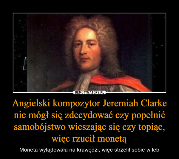 Angielski kompozytor Jeremiah Clarke nie mógł się zdecydować czy popełnić samobójstwo wieszając się czy topiąc, więc rzucił monetą