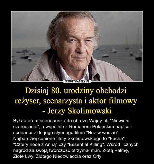 Dzisiaj 80. urodziny obchodzi reżyser, scenarzysta i aktor filmowy - Jerzy Skolimowski – Był autorem scenariusza do obrazu Wajdy pt. "Niewinni czarodzieje", a wspólnie z Romanem Polańskim napisali scenariusz do jego słynnego filmu "Nóż w wodzie". Najbardziej cenione filmy Skolimowskiego to "Fucha", "Cztery noce z Anną" czy "Essential Killing". Wśród licznych nagród za swoją twórczość otrzymał m.in. Złotą Palmę, Złote Lwy, Złotego Niedźwiedzia oraz Orły 