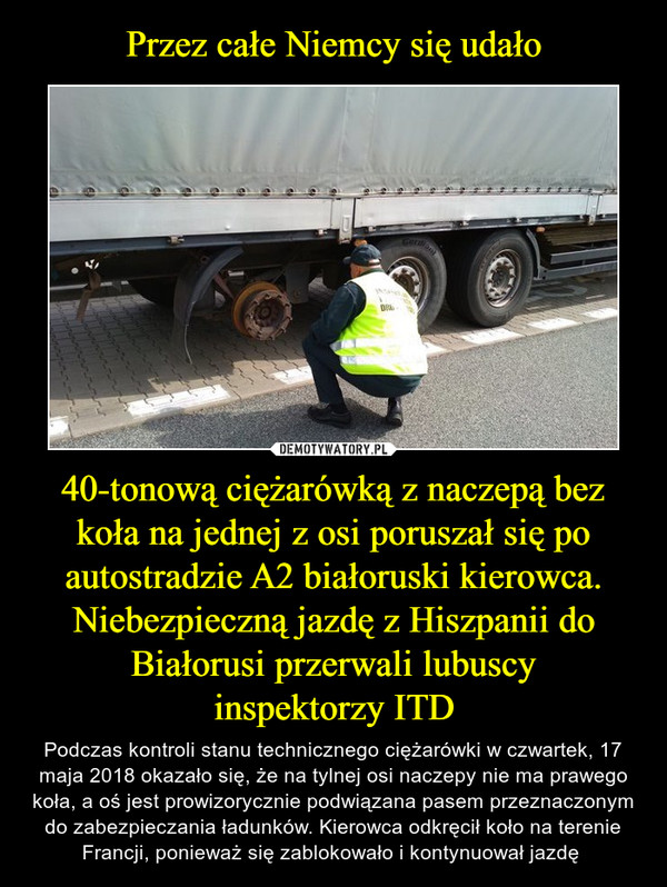40-tonową ciężarówką z naczepą bez koła na jednej z osi poruszał się po autostradzie A2 białoruski kierowca. Niebezpieczną jazdę z Hiszpanii do Białorusi przerwali lubuscyinspektorzy ITD – Podczas kontroli stanu technicznego ciężarówki w czwartek, 17 maja 2018 okazało się, że na tylnej osi naczepy nie ma prawego koła, a oś jest prowizorycznie podwiązana pasem przeznaczonym do zabezpieczania ładunków. Kierowca odkręcił koło na terenie Francji, ponieważ się zablokowało i kontynuował jazdę  