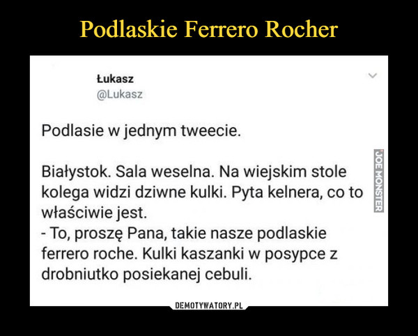  –  Łukasz@LukaszPodlasie w jednym tweecie.Białystok. Sala weselna. Na wiejskim stolekolega widzi dziwne kulki. Pyta kelnera, co towłaściwie jest.To, proszę Pana, takie nasze podlaskieferrero roche. Kulki kaszanki w posypce zdrobniutko posiekanej cebuli.