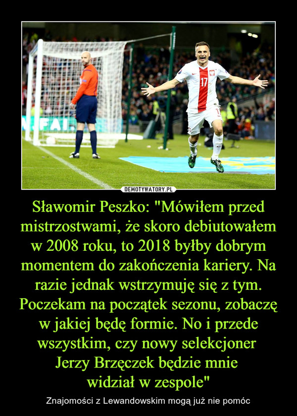 Sławomir Peszko: "Mówiłem przed mistrzostwami, że skoro debiutowałem w 2008 roku, to 2018 byłby dobrym momentem do zakończenia kariery. Na razie jednak wstrzymuję się z tym. Poczekam na początek sezonu, zobaczę w jakiej będę formie. No i przede wszystkim, czy nowy selekcjoner Jerzy Brzęczek będzie mnie widział w zespole" – Znajomości z Lewandowskim mogą już nie pomóc 