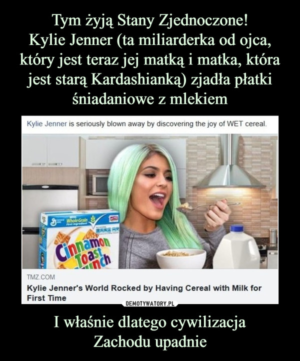 Tym żyją Stany Zjednoczone!
Kylie Jenner (ta miliarderka od ojca, który jest teraz jej matką i matka, która jest starą Kardashianką) zjadła płatki śniadaniowe z mlekiem I właśnie dlatego cywilizacja
Zachodu upadnie