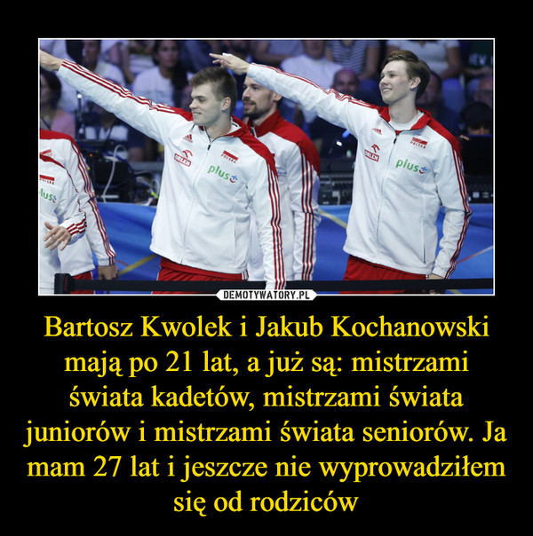 Bartosz Kwolek i Jakub Kochanowski mają po 21 lat, a już są: mistrzami świata kadetów, mistrzami świata juniorów i mistrzami świata seniorów. Ja mam 27 lat i jeszcze nie wyprowadziłem się od rodziców –  