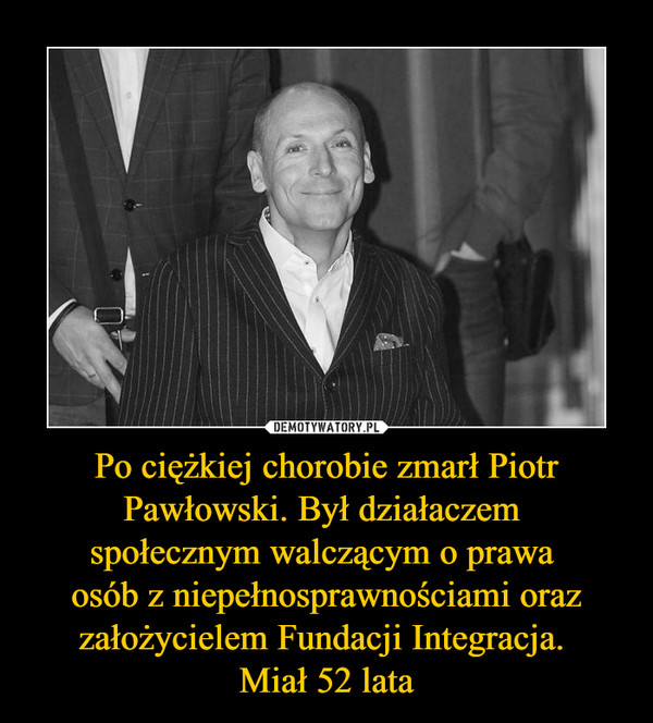 Po ciężkiej chorobie zmarł Piotr Pawłowski. Był działaczem 
społecznym walczącym o prawa 
osób z niepełnosprawnościami oraz założycielem Fundacji Integracja. 
Miał 52 lata