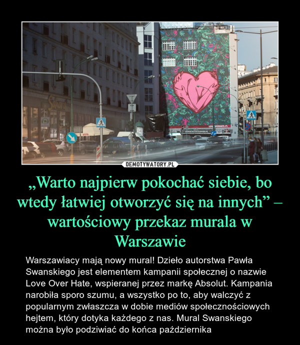 „Warto najpierw pokochać siebie, bo wtedy łatwiej otworzyć się na innych” – wartościowy przekaz murala w Warszawie – Warszawiacy mają nowy mural! Dzieło autorstwa Pawła Swanskiego jest elementem kampanii społecznej o nazwie Love Over Hate, wspieranej przez markę Absolut. Kampania narobiła sporo szumu, a wszystko po to, aby walczyć z popularnym zwłaszcza w dobie mediów społecznościowych hejtem, który dotyka każdego z nas. Mural Swanskiego można było podziwiać do końca października 