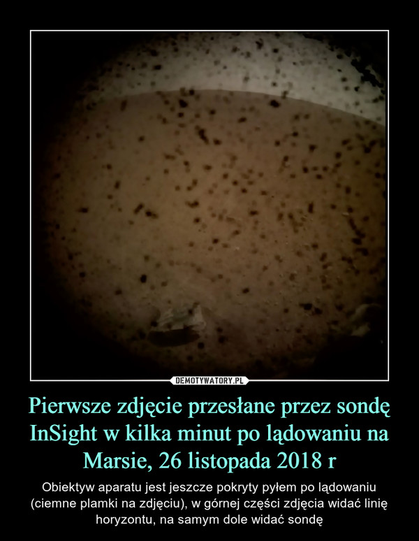 Pierwsze zdjęcie przesłane przez sondę InSight w kilka minut po lądowaniu na Marsie, 26 listopada 2018 r – Obiektyw aparatu jest jeszcze pokryty pyłem po lądowaniu (ciemne plamki na zdjęciu), w górnej części zdjęcia widać linię horyzontu, na samym dole widać sondę 