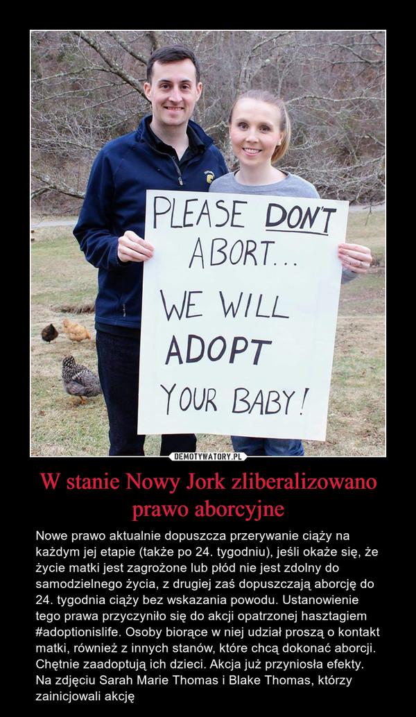 W stanie Nowy Jork zliberalizowano prawo aborcyjne – Nowe prawo aktualnie dopuszcza przerywanie ciąży na każdym jej etapie (także po 24. tygodniu), jeśli okaże się, że życie matki jest zagrożone lub płód nie jest zdolny do samodzielnego życia, z drugiej zaś dopuszczają aborcję do 24. tygodnia ciąży bez wskazania powodu. Ustanowienie tego prawa przyczyniło się do akcji opatrzonej hasztagiem #adoptionislife. Osoby biorące w niej udział proszą o kontakt matki, również z innych stanów, które chcą dokonać aborcji. Chętnie zaadoptują ich dzieci. Akcja już przyniosła efekty. Na zdjęciu Sarah Marie Thomas i Blake Thomas, którzy zainicjowali akcję 