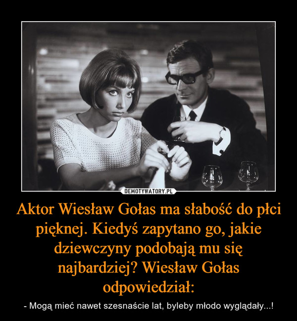 Aktor Wiesław Gołas ma słabość do płci pięknej. Kiedyś zapytano go, jakie dziewczyny podobają mu się najbardziej? Wiesław Gołas odpowiedział: – - Mogą mieć nawet szesnaście lat, byleby młodo wyglądały...! 