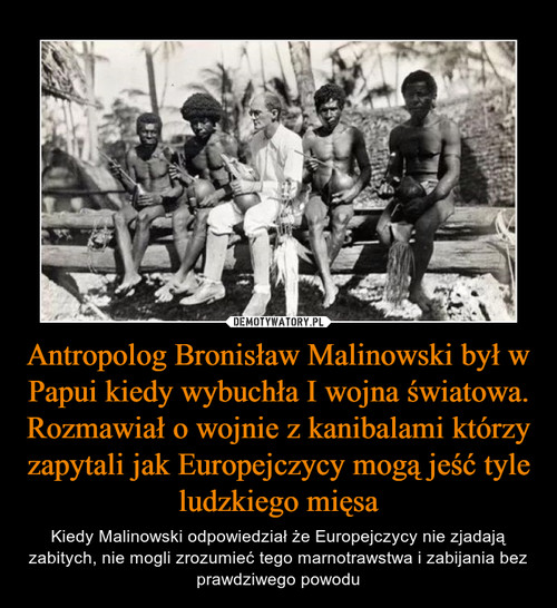 Antropolog Bronisław Malinowski był w Papui kiedy wybuchła I wojna światowa. Rozmawiał o wojnie z kanibalami którzy zapytali jak Europejczycy mogą jeść tyle ludzkiego mięsa