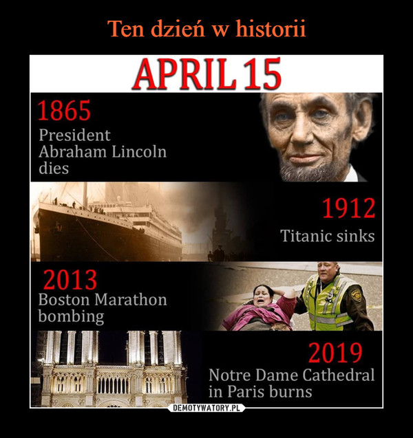  –  APRIL15 	1865 	President 	Abraham Lincoln 	dies 	1912 	Titanic sinks 	2013 	Boston Marathon 	bombing 	2019 	Notre Dame Cathedral 	in Paris burns
