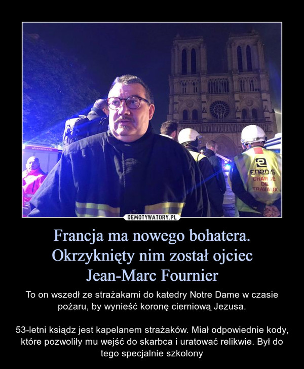 Francja ma nowego bohatera. Okrzyknięty nim został ojciecJean-Marc Fournier – To on wszedł ze strażakami do katedry Notre Dame w czasie pożaru, by wynieść koronę cierniową Jezusa.53-letni ksiądz jest kapelanem strażaków. Miał odpowiednie kody, które pozwoliły mu wejść do skarbca i uratować relikwie. Był do tego specjalnie szkolony 