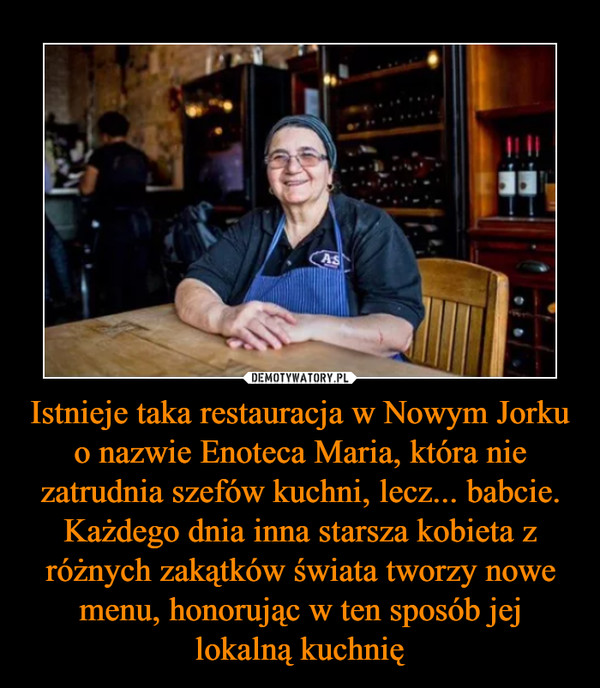 Istnieje taka restauracja w Nowym Jorku o nazwie Enoteca Maria, która nie zatrudnia szefów kuchni, lecz... babcie. Każdego dnia inna starsza kobieta z różnych zakątków świata tworzy nowe menu, honorując w ten sposób jej lokalną kuchnię –  
