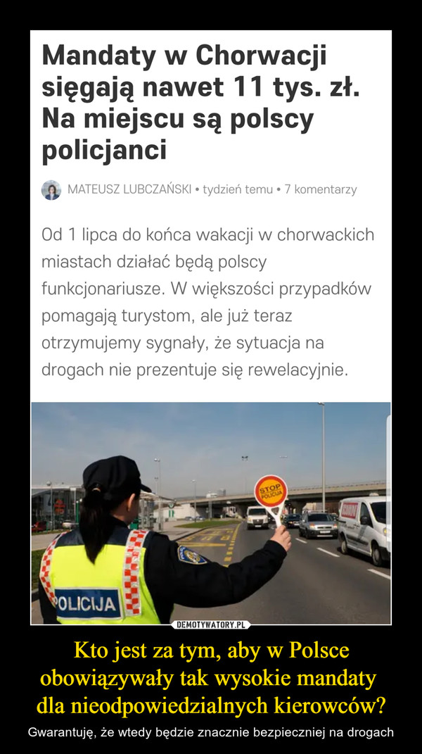 Kto jest za tym, aby w Polsce obowiązywały tak wysokie mandaty dla nieodpowiedzialnych kierowców? – Gwarantuję, że wtedy będzie znacznie bezpieczniej na drogach Mandaty w Chorwacjisięgają nawet 11 tys. zł.Na miejscu są polscypolicjanciMATEUSZ LUBCZAŃSKI • tydzień temu • 7 komentarzyOd 1 lipca do końca wakacji w chorwackichmiastach działać będą polscyfunkcjonariusze. W większości przypadkówpomagają turystom, ale już terazotrzymujemy sygnały, że sytuacja nadrogach nie prezentuje się rewelacyjnie.