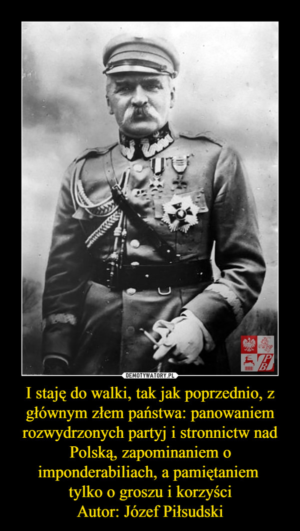 I staję do walki, tak jak poprzednio, z głównym złem państwa: panowaniem rozwydrzonych partyj i stronnictw nad Polską, zapominaniem o imponderabiliach, a pamiętaniem tylko o groszu i korzyściAutor: Józef Piłsudski –  