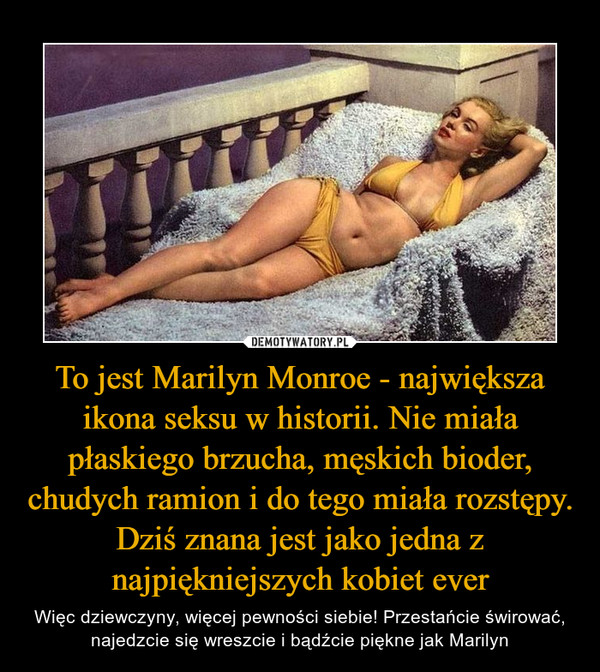 To jest Marilyn Monroe - największa ikona seksu w historii. Nie miała płaskiego brzucha, męskich bioder, chudych ramion i do tego miała rozstępy. Dziś znana jest jako jedna z najpiękniejszych kobiet ever – Więc dziewczyny, więcej pewności siebie! Przestańcie świrować, najedzcie się wreszcie i bądźcie piękne jak Marilyn 