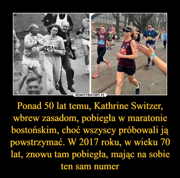 Ponad 50 lat temu, Kathrine Switzer, wbrew zasadom, pobiegła w maratonie bostońskim, choć wszyscy próbowali ją powstrzymać. W 2017 roku, w wieku 70 lat, znowu tam pobiegła, mając na sobie ten sam numer –  