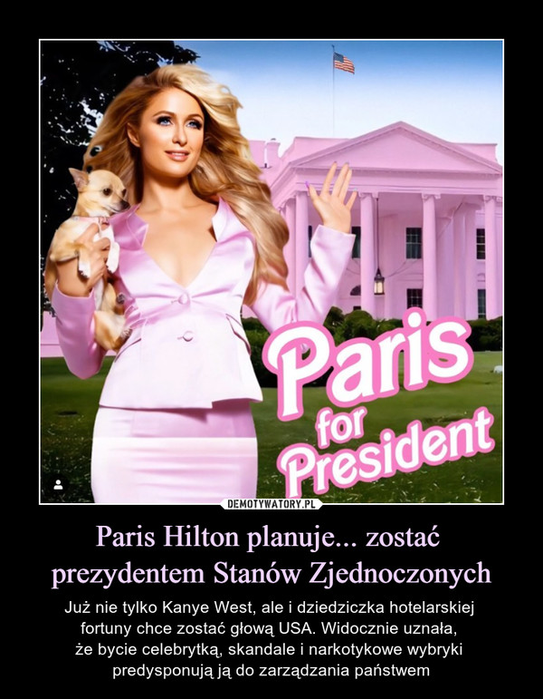 Paris Hilton planuje... zostać prezydentem Stanów Zjednoczonych – Już nie tylko Kanye West, ale i dziedziczka hotelarskiej fortuny chce zostać głową USA. Widocznie uznała, że bycie celebrytką, skandale i narkotykowe wybryki predysponują ją do zarządzania państwem 