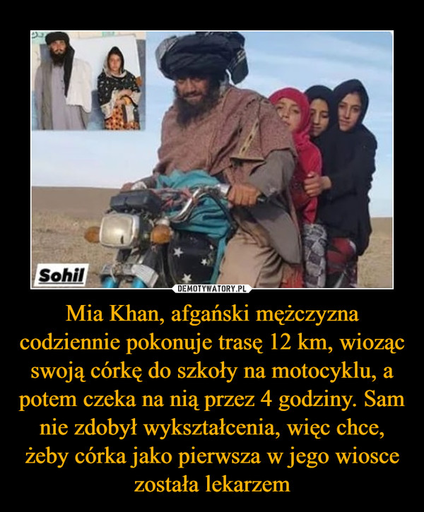 Mia Khan, afgański mężczyzna codziennie pokonuje trasę 12 km, wioząc swoją córkę do szkoły na motocyklu, a potem czeka na nią przez 4 godziny. Sam nie zdobył wykształcenia, więc chce, żeby córka jako pierwsza w jego wiosce została lekarzem –  