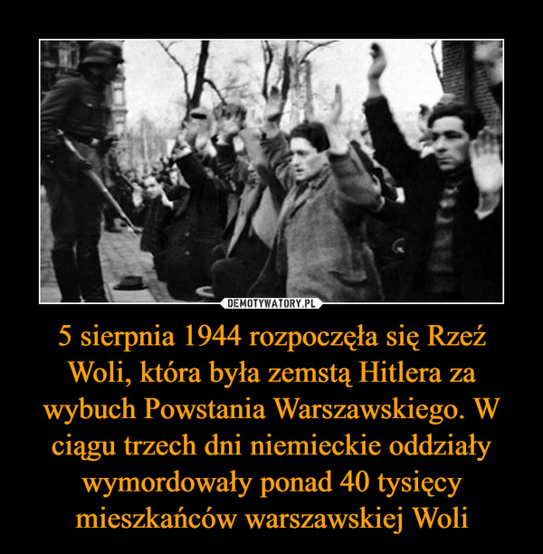 5 sierpnia 1944 rozpoczęła się Rzeź Woli, która była zemstą Hitlera za wybuch Powstania Warszawskiego. W ciągu trzech dni niemieckie oddziały wymordowały ponad 40 tysięcy mieszkańców warszawskiej Woli –  